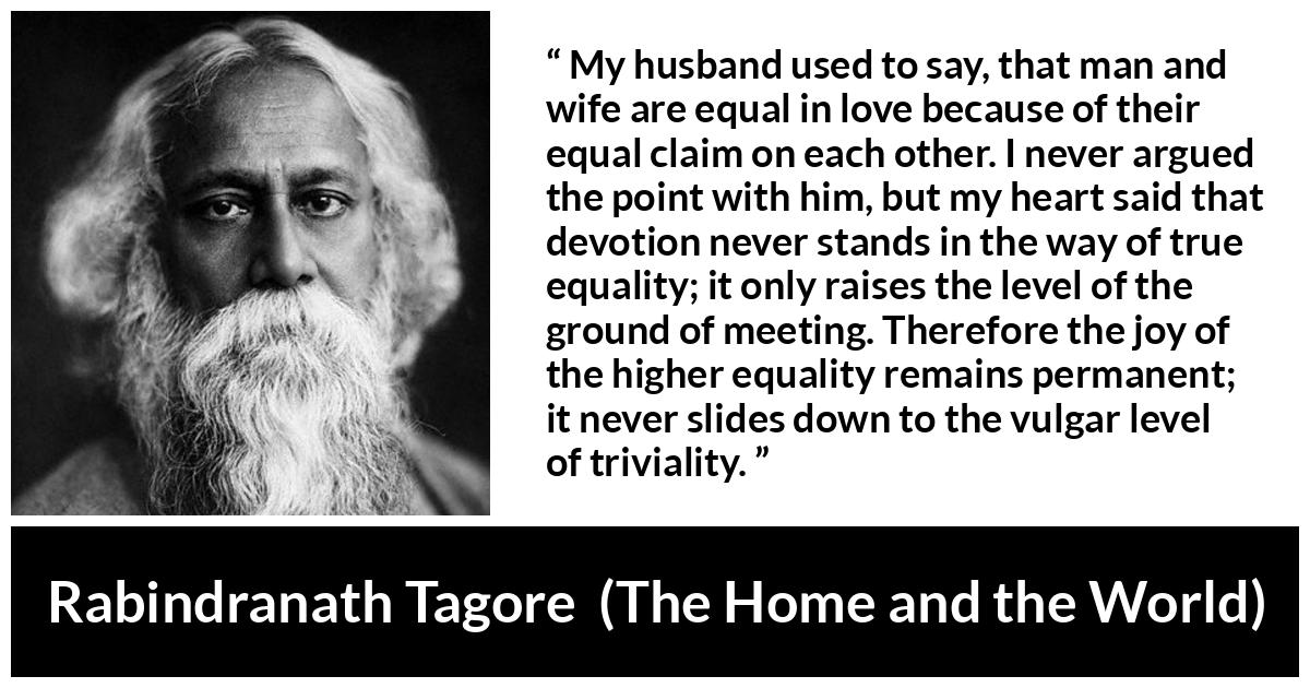 Rabindranath Tagore quote about equality from The Home and the World - My husband used to say, that man and wife are equal in love because of their equal claim on each other. I never argued the point with him, but my heart said that devotion never stands in the way of true equality; it only raises the level of the ground of meeting. Therefore the joy of the higher equality remains permanent; it never slides down to the vulgar level of triviality.