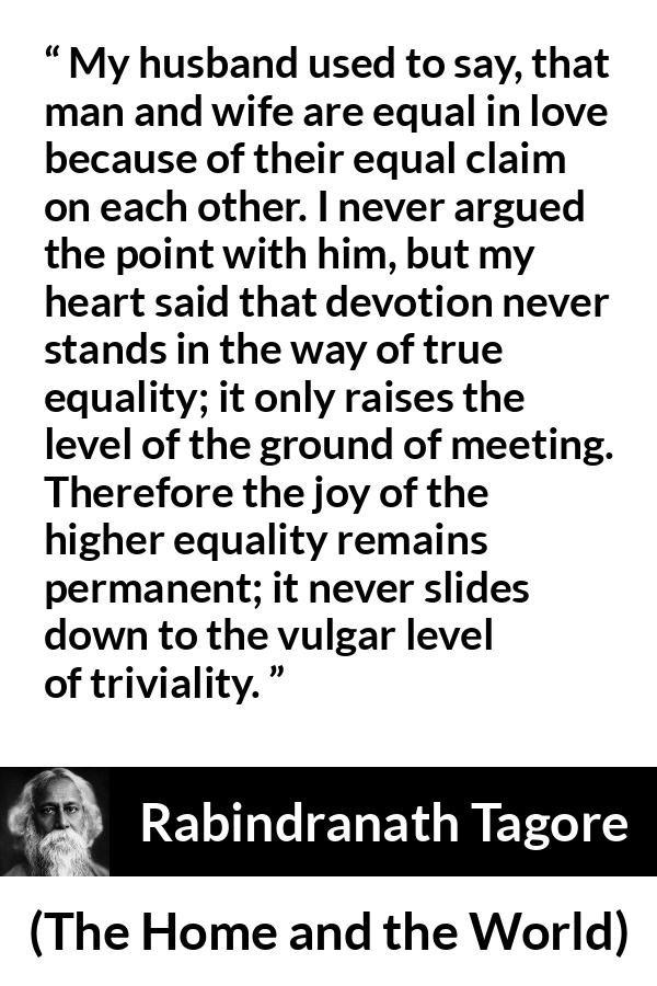 Rabindranath Tagore quote about equality from The Home and the World - My husband used to say, that man and wife are equal in love because of their equal claim on each other. I never argued the point with him, but my heart said that devotion never stands in the way of true equality; it only raises the level of the ground of meeting. Therefore the joy of the higher equality remains permanent; it never slides down to the vulgar level of triviality.