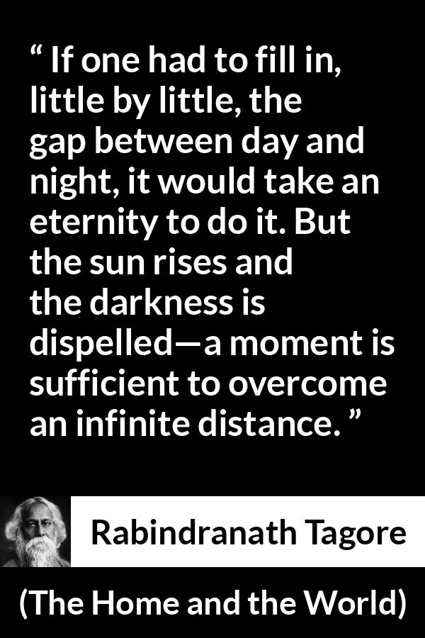 Rabindranath Tagore quote about eternity from The Home and the World - If one had to fill in, little by little, the gap between day and night, it would take an eternity to do it. But the sun rises and the darkness is dispelled—a moment is sufficient to overcome an infinite distance.