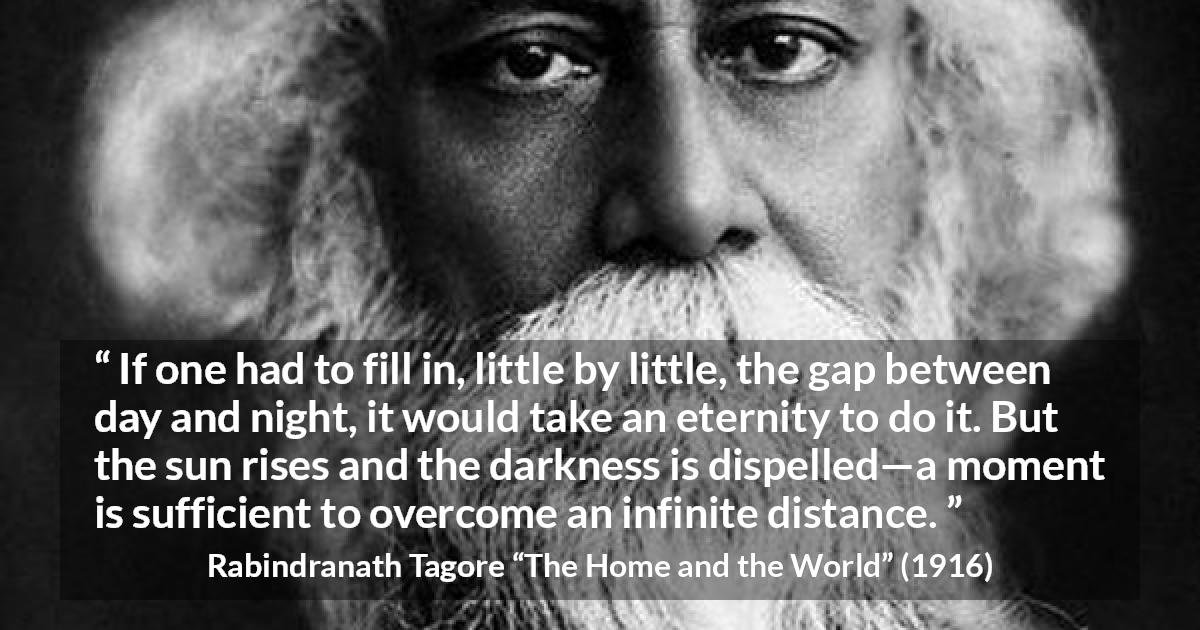 Rabindranath Tagore quote about eternity from The Home and the World - If one had to fill in, little by little, the gap between day and night, it would take an eternity to do it. But the sun rises and the darkness is dispelled—a moment is sufficient to overcome an infinite distance.