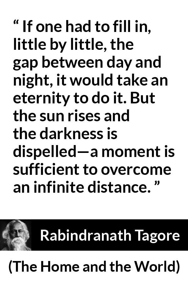 Rabindranath Tagore quote about eternity from The Home and the World - If one had to fill in, little by little, the gap between day and night, it would take an eternity to do it. But the sun rises and the darkness is dispelled—a moment is sufficient to overcome an infinite distance.