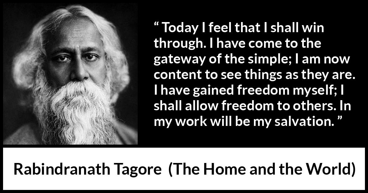 Rabindranath Tagore quote about freedom from The Home and the World - Today I feel that I shall win through. I have come to the gateway of the simple; I am now content to see things as they are. I have gained freedom myself; I shall allow freedom to others. In my work will be my salvation.