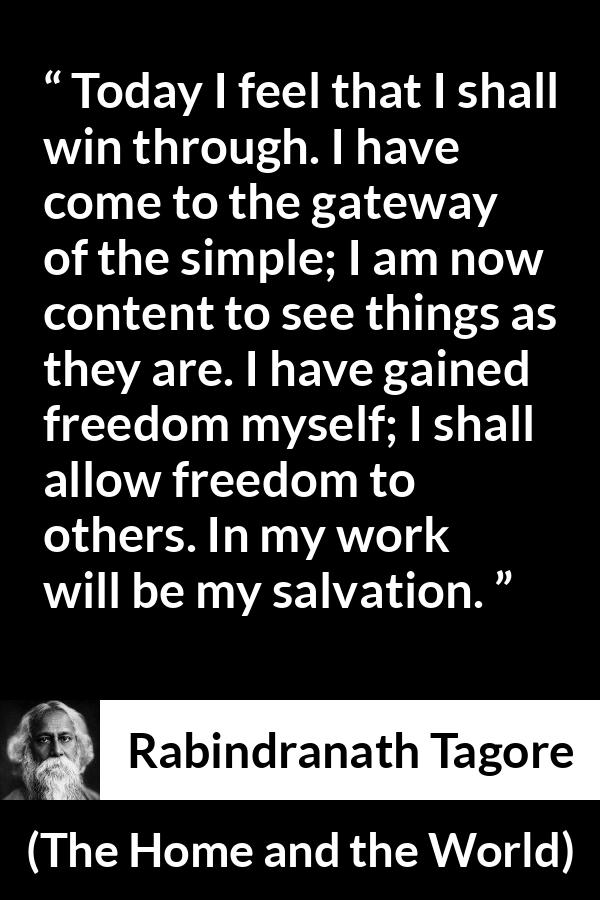 Rabindranath Tagore quote about freedom from The Home and the World - Today I feel that I shall win through. I have come to the gateway of the simple; I am now content to see things as they are. I have gained freedom myself; I shall allow freedom to others. In my work will be my salvation.