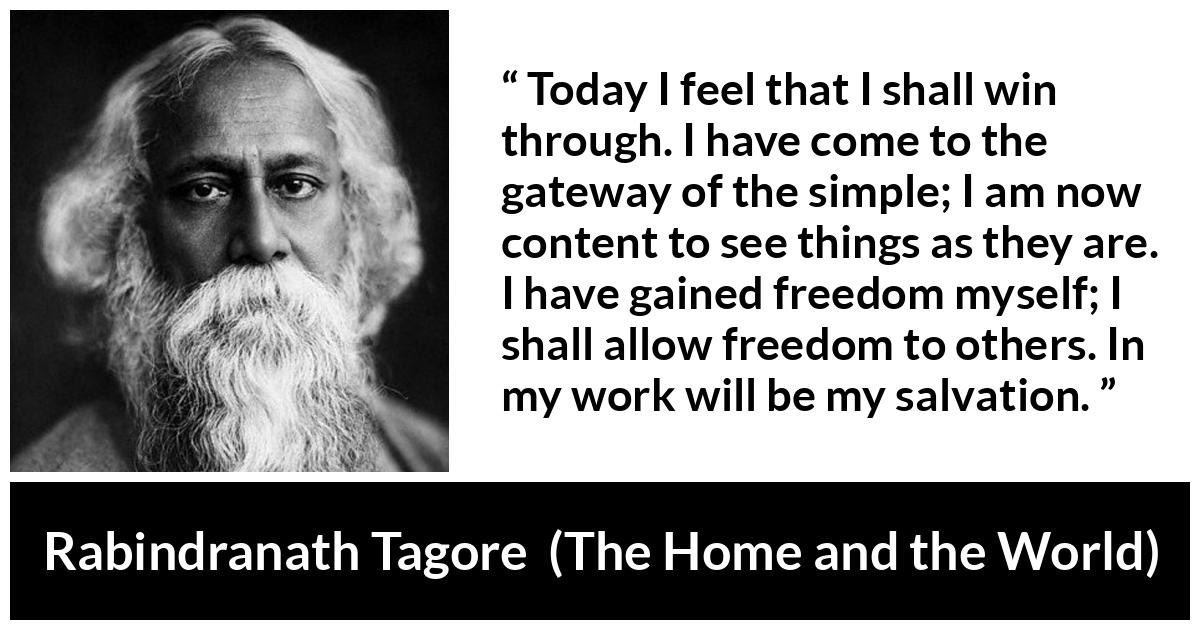 Rabindranath Tagore quote about freedom from The Home and the World - Today I feel that I shall win through. I have come to the gateway of the simple; I am now content to see things as they are. I have gained freedom myself; I shall allow freedom to others. In my work will be my salvation.