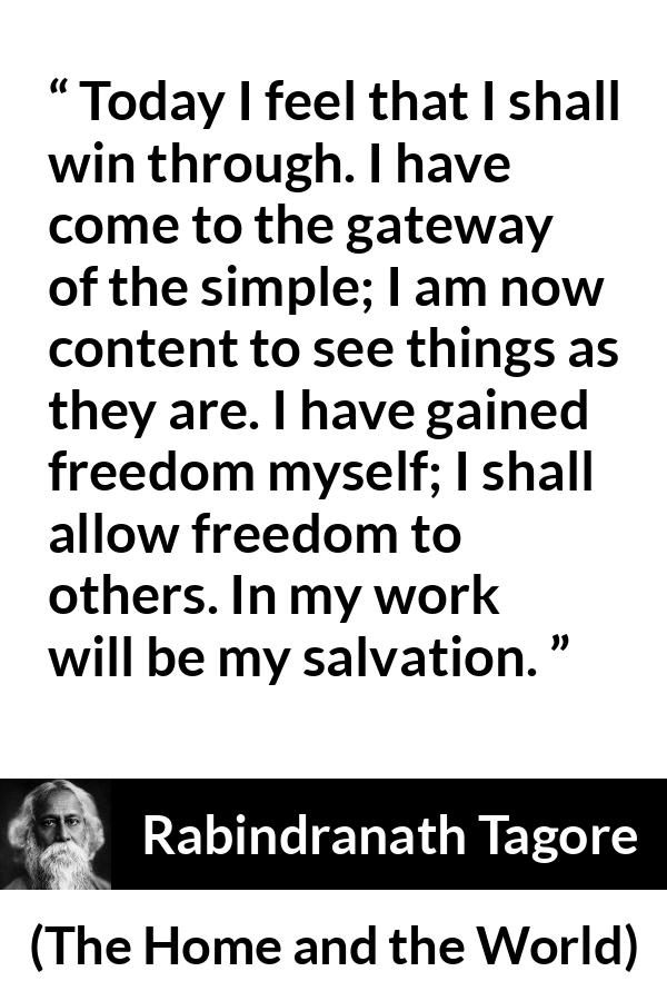 Rabindranath Tagore quote about freedom from The Home and the World - Today I feel that I shall win through. I have come to the gateway of the simple; I am now content to see things as they are. I have gained freedom myself; I shall allow freedom to others. In my work will be my salvation.