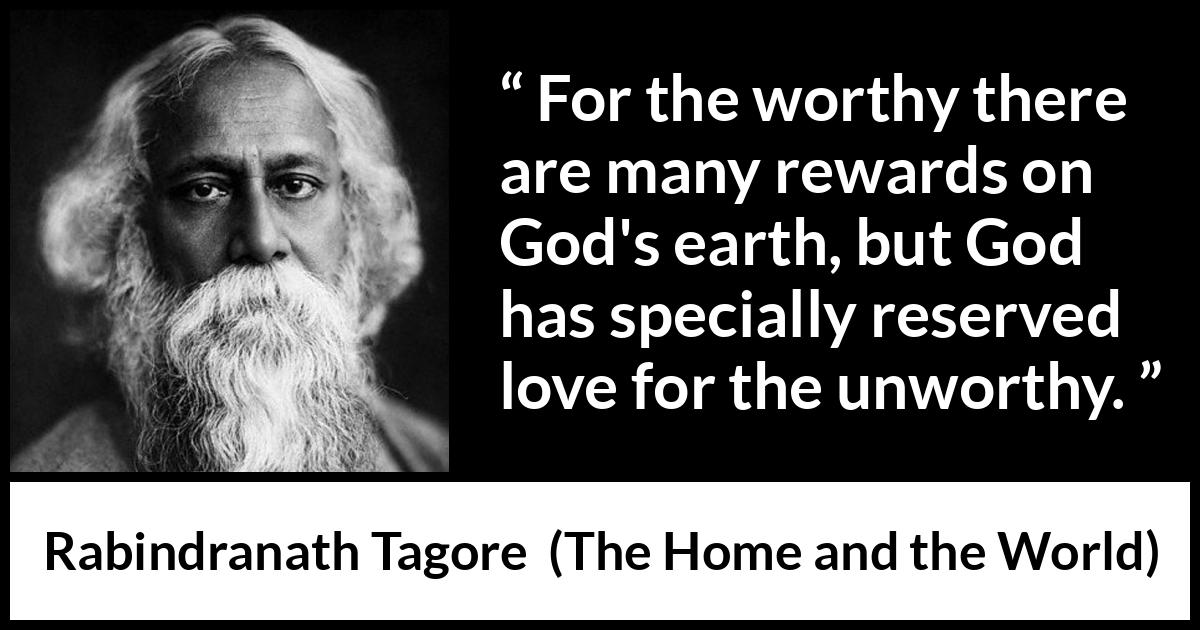 Rabindranath Tagore quote about love from The Home and the World - For the worthy there are many rewards on God's earth, but God has specially reserved love for the unworthy.