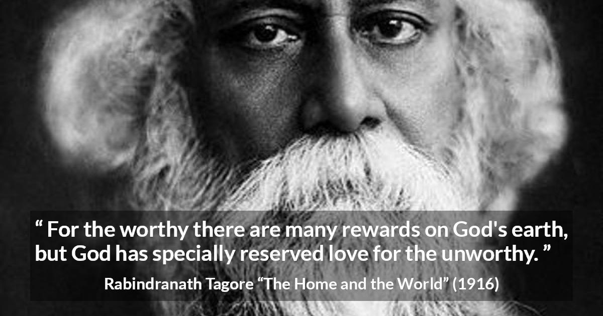 Rabindranath Tagore quote about love from The Home and the World - For the worthy there are many rewards on God's earth, but God has specially reserved love for the unworthy.