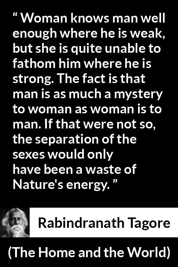 Rabindranath Tagore quote about man from The Home and the World - Woman knows man well enough where he is weak, but she is quite unable to fathom him where he is strong. The fact is that man is as much a mystery to woman as woman is to man. If that were not so, the separation of the sexes would only have been a waste of Nature's energy.