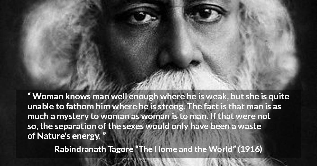 Rabindranath Tagore quote about man from The Home and the World - Woman knows man well enough where he is weak, but she is quite unable to fathom him where he is strong. The fact is that man is as much a mystery to woman as woman is to man. If that were not so, the separation of the sexes would only have been a waste of Nature's energy.