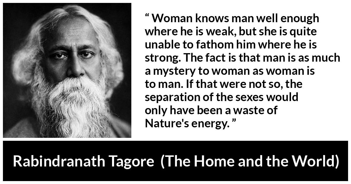 Rabindranath Tagore quote about man from The Home and the World - Woman knows man well enough where he is weak, but she is quite unable to fathom him where he is strong. The fact is that man is as much a mystery to woman as woman is to man. If that were not so, the separation of the sexes would only have been a waste of Nature's energy.