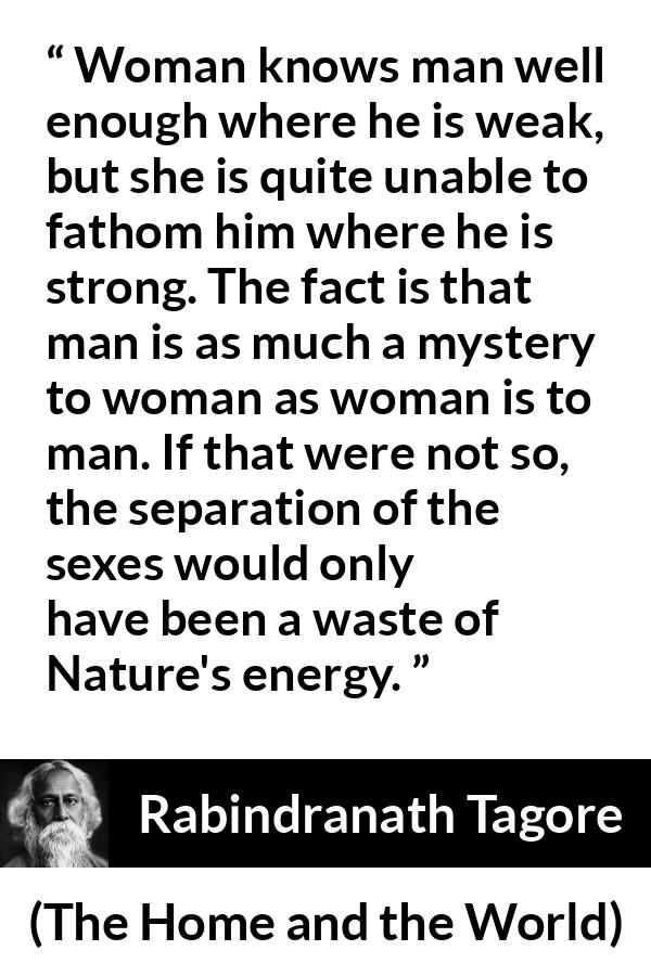 Rabindranath Tagore quote about man from The Home and the World - Woman knows man well enough where he is weak, but she is quite unable to fathom him where he is strong. The fact is that man is as much a mystery to woman as woman is to man. If that were not so, the separation of the sexes would only have been a waste of Nature's energy.