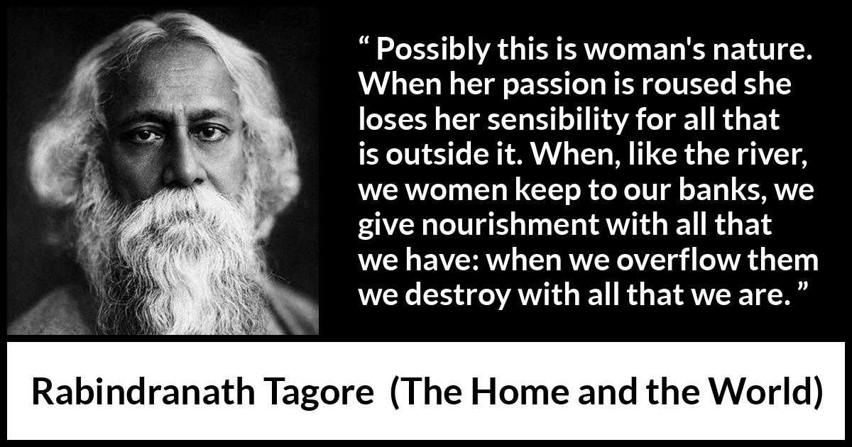 Rabindranath Tagore quote about passion from The Home and the World - Possibly this is woman's nature. When her passion is roused she loses her sensibility for all that is outside it. When, like the river, we women keep to our banks, we give nourishment with all that we have: when we overflow them we destroy with all that we are.