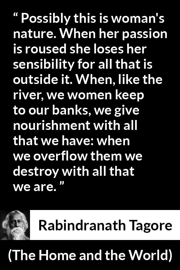 Rabindranath Tagore quote about passion from The Home and the World - Possibly this is woman's nature. When her passion is roused she loses her sensibility for all that is outside it. When, like the river, we women keep to our banks, we give nourishment with all that we have: when we overflow them we destroy with all that we are.