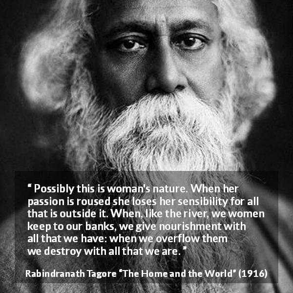 Rabindranath Tagore quote about passion from The Home and the World - Possibly this is woman's nature. When her passion is roused she loses her sensibility for all that is outside it. When, like the river, we women keep to our banks, we give nourishment with all that we have: when we overflow them we destroy with all that we are.