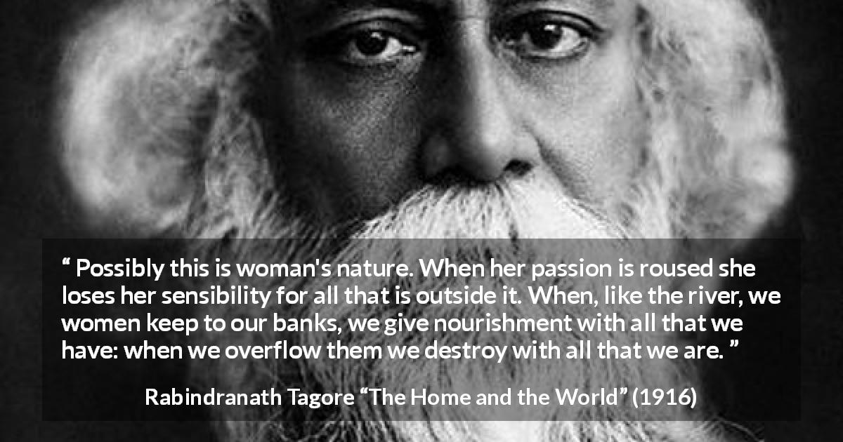 Rabindranath Tagore quote about passion from The Home and the World - Possibly this is woman's nature. When her passion is roused she loses her sensibility for all that is outside it. When, like the river, we women keep to our banks, we give nourishment with all that we have: when we overflow them we destroy with all that we are.
