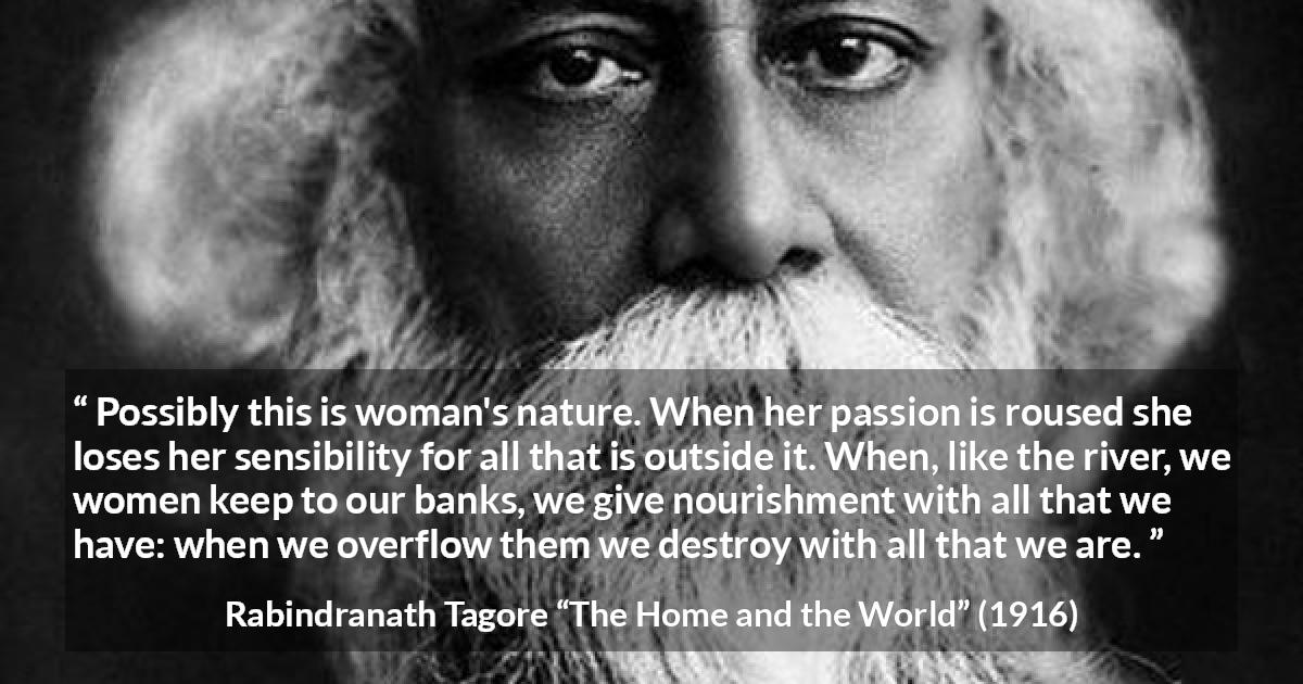 Rabindranath Tagore quote about passion from The Home and the World - Possibly this is woman's nature. When her passion is roused she loses her sensibility for all that is outside it. When, like the river, we women keep to our banks, we give nourishment with all that we have: when we overflow them we destroy with all that we are.