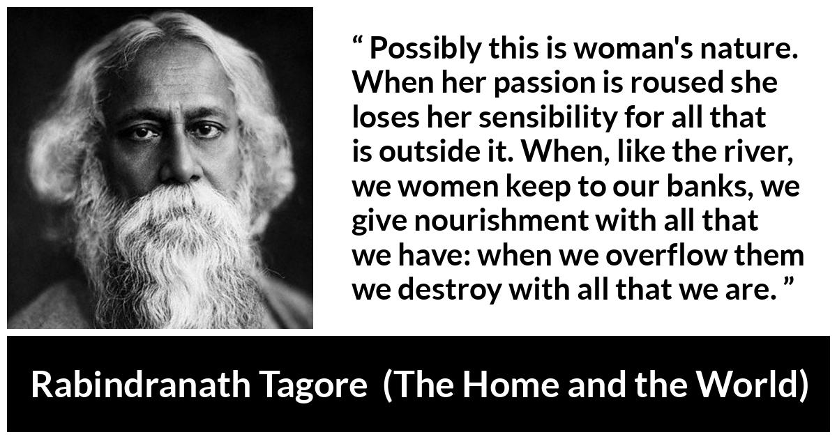 Rabindranath Tagore quote about passion from The Home and the World - Possibly this is woman's nature. When her passion is roused she loses her sensibility for all that is outside it. When, like the river, we women keep to our banks, we give nourishment with all that we have: when we overflow them we destroy with all that we are.