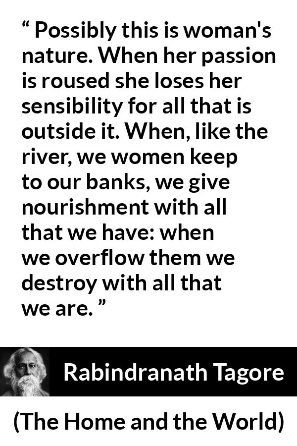 Rabindranath Tagore quote about passion from The Home and the World - Possibly this is woman's nature. When her passion is roused she loses her sensibility for all that is outside it. When, like the river, we women keep to our banks, we give nourishment with all that we have: when we overflow them we destroy with all that we are.