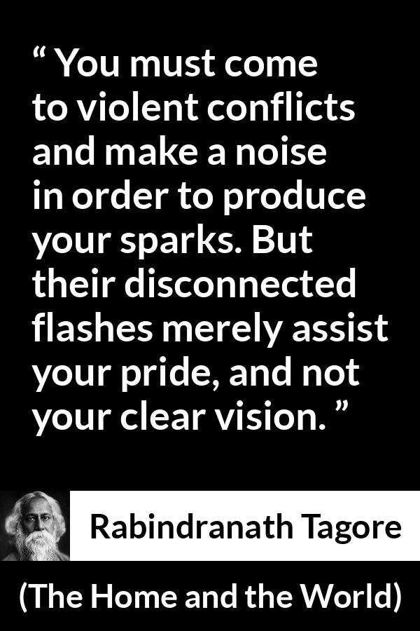 Rabindranath Tagore quote about pride from The Home and the World - You must come to violent conflicts and make a noise in order to produce your sparks. But their disconnected flashes merely assist your pride, and not your clear vision.