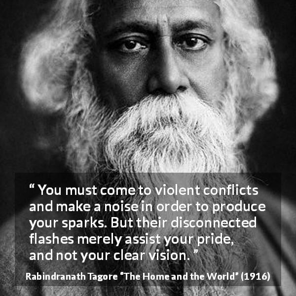 Rabindranath Tagore quote about pride from The Home and the World - You must come to violent conflicts and make a noise in order to produce your sparks. But their disconnected flashes merely assist your pride, and not your clear vision.