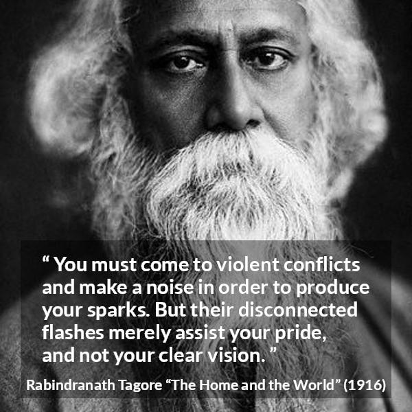 Rabindranath Tagore quote about pride from The Home and the World - You must come to violent conflicts and make a noise in order to produce your sparks. But their disconnected flashes merely assist your pride, and not your clear vision.