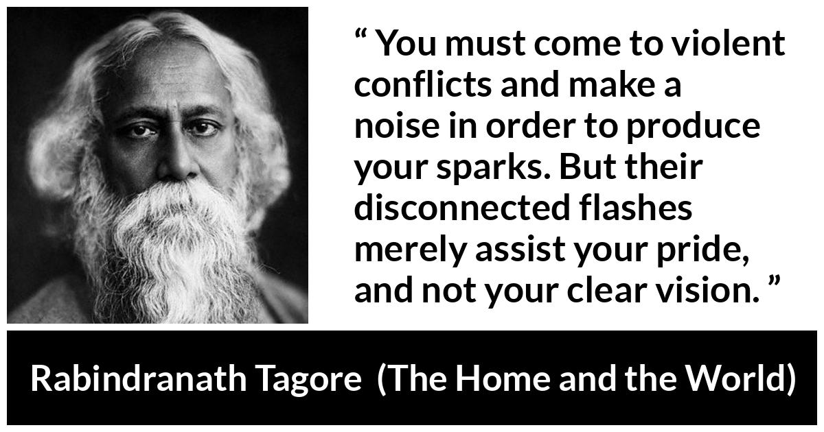 Rabindranath Tagore quote about pride from The Home and the World - You must come to violent conflicts and make a noise in order to produce your sparks. But their disconnected flashes merely assist your pride, and not your clear vision.