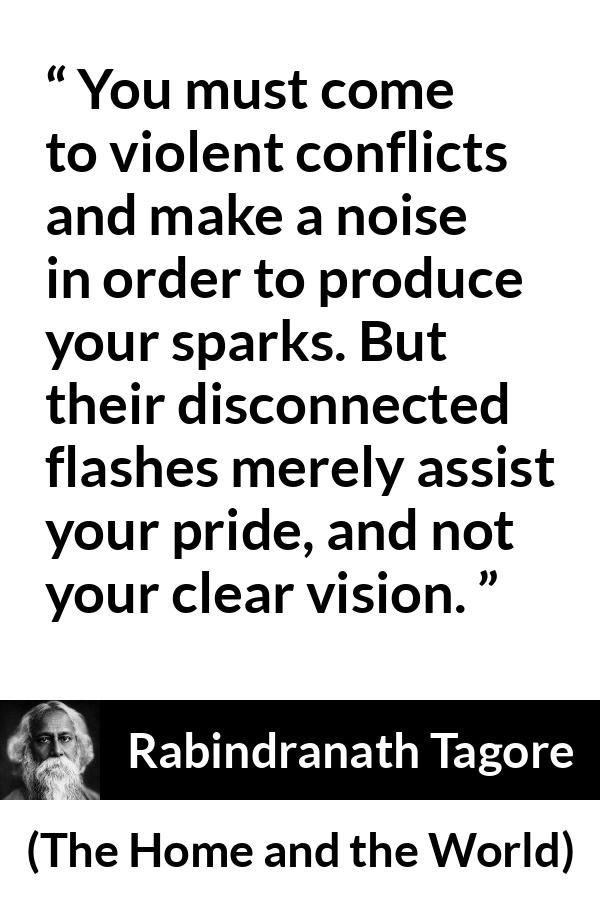 Rabindranath Tagore quote about pride from The Home and the World - You must come to violent conflicts and make a noise in order to produce your sparks. But their disconnected flashes merely assist your pride, and not your clear vision.