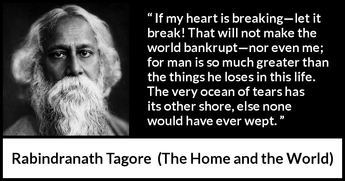 Rabindranath Tagore quote about tears from The Home and the World - If my heart is breaking—let it break! That will not make the world bankrupt—nor even me; for man is so much greater than the things he loses in this life. The very ocean of tears has its other shore, else none would have ever wept.