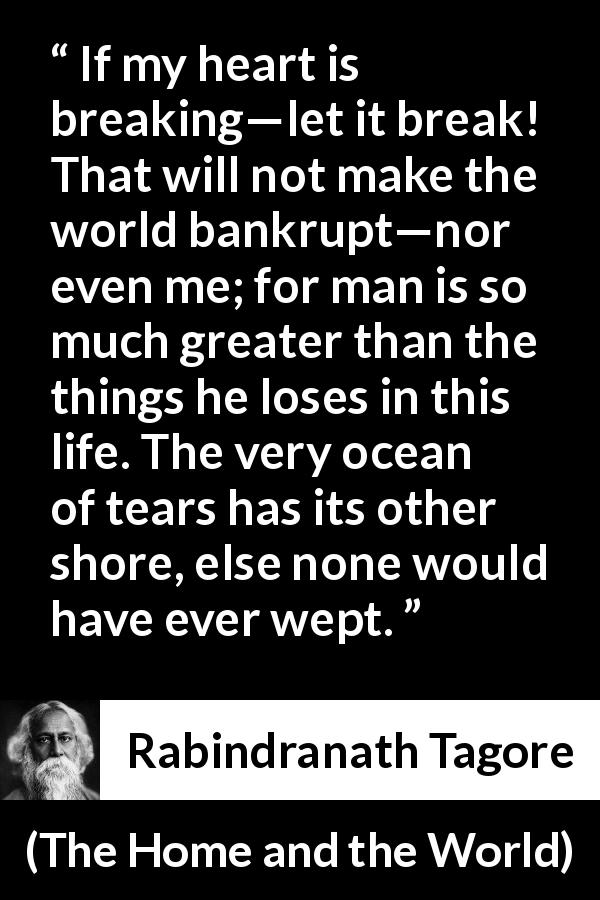 Rabindranath Tagore quote about tears from The Home and the World - If my heart is breaking—let it break! That will not make the world bankrupt—nor even me; for man is so much greater than the things he loses in this life. The very ocean of tears has its other shore, else none would have ever wept.