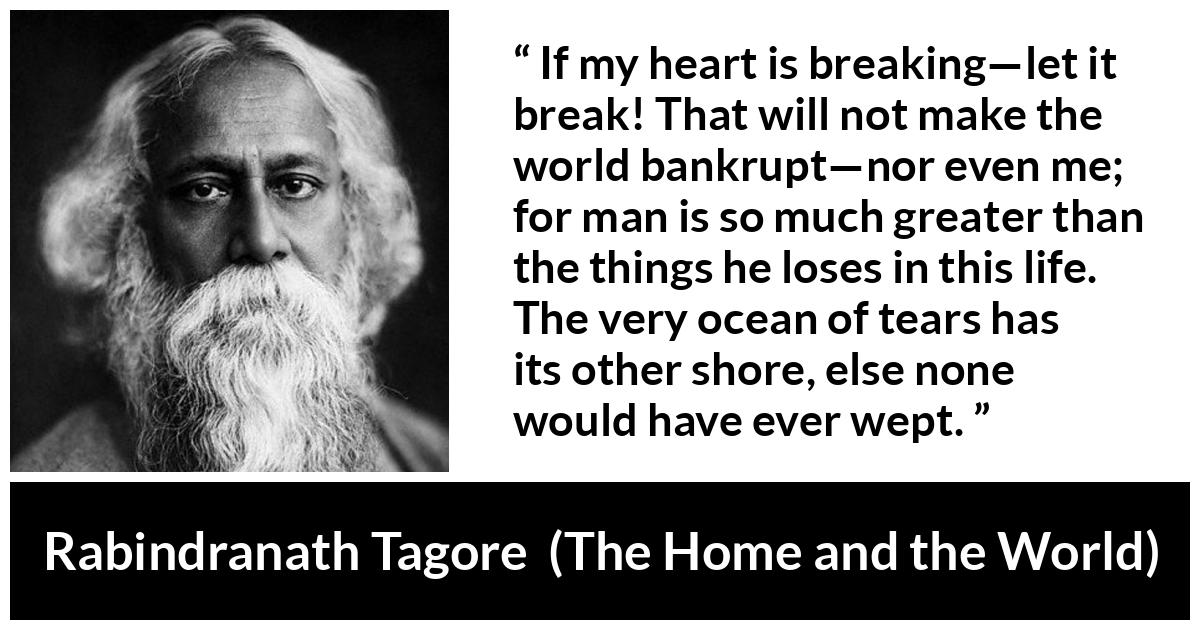 Rabindranath Tagore quote about tears from The Home and the World - If my heart is breaking—let it break! That will not make the world bankrupt—nor even me; for man is so much greater than the things he loses in this life. The very ocean of tears has its other shore, else none would have ever wept.