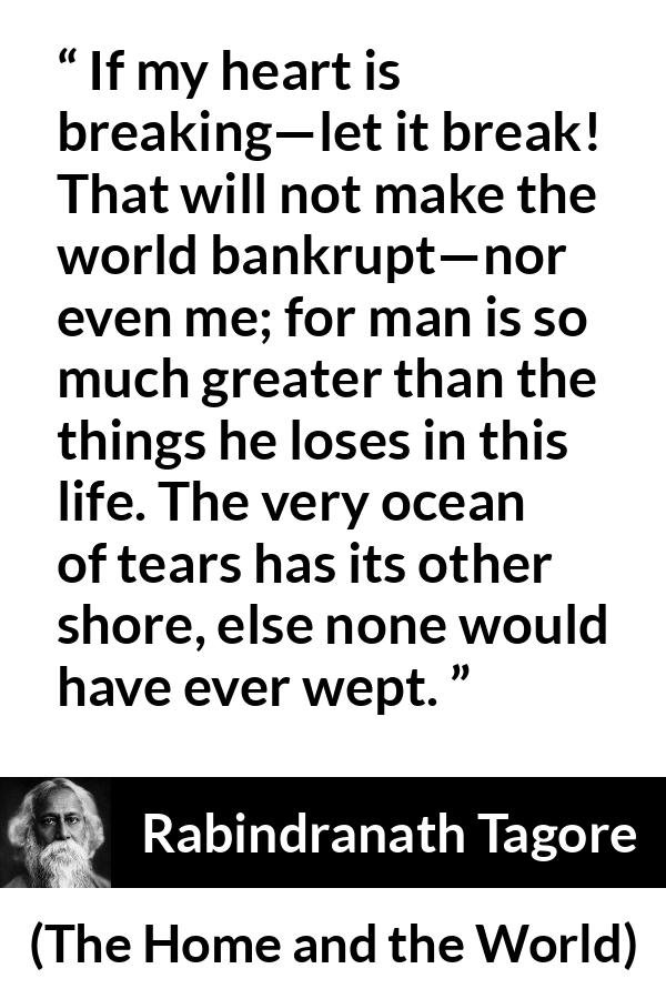 Rabindranath Tagore quote about tears from The Home and the World - If my heart is breaking—let it break! That will not make the world bankrupt—nor even me; for man is so much greater than the things he loses in this life. The very ocean of tears has its other shore, else none would have ever wept.