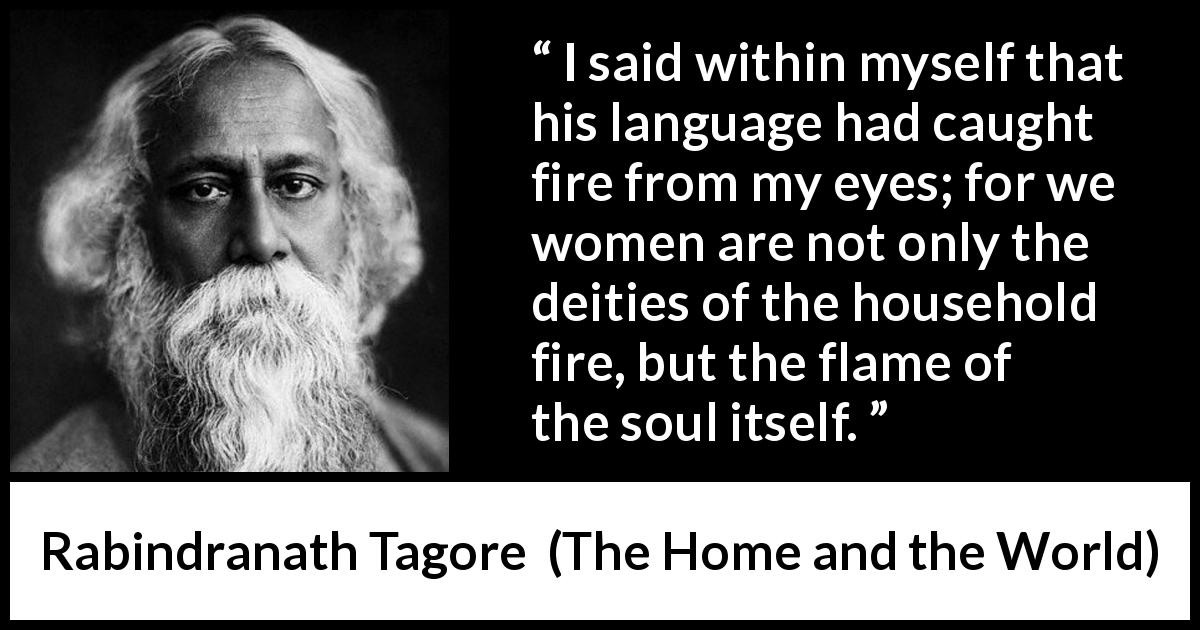 Rabindranath Tagore quote about women from The Home and the World - I said within myself that his language had caught fire from my eyes; for we women are not only the deities of the household fire, but the flame of the soul itself.