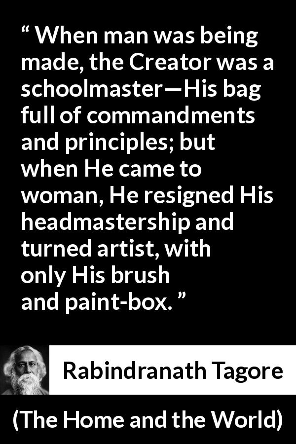 Rabindranath Tagore quote about women from The Home and the World - When man was being made, the Creator was a schoolmaster—His bag full of commandments and principles; but when He came to woman, He resigned His headmastership and turned artist, with only His brush and paint-box.
