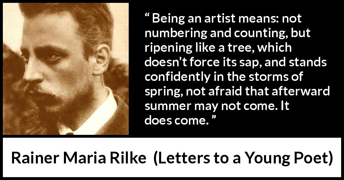 Rainer Maria Rilke quote about art from Letters to a Young Poet - Being an artist means: not numbering and counting, but ripening like a tree, which doesn't force its sap, and stands confidently in the storms of spring, not afraid that afterward summer may not come. It does come.