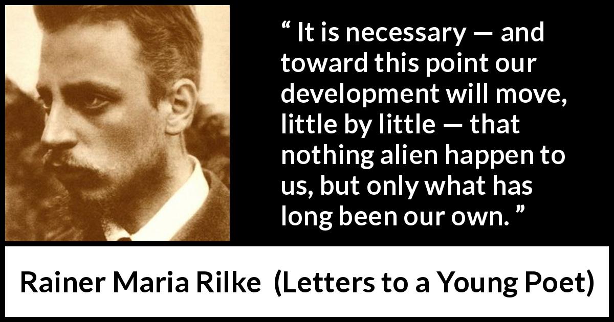 Rainer Maria Rilke quote about development from Letters to a Young Poet - It is necessary — and toward this point our development will move, little by little — that nothing alien happen to us, but only what has long been our own.