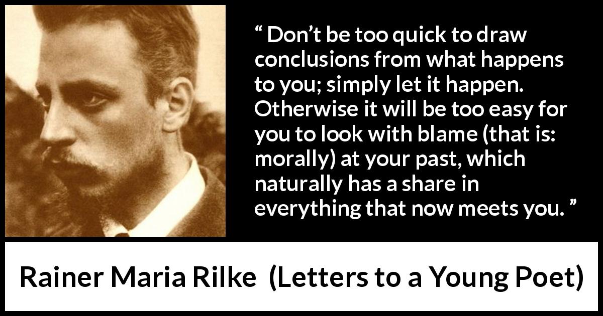 Rainer Maria Rilke quote about experience from Letters to a Young Poet - Don’t be too quick to draw conclusions from what happens to you; simply let it happen. Otherwise it will be too easy for you to look with blame (that is: morally) at your past, which naturally has a share in everything that now meets you.