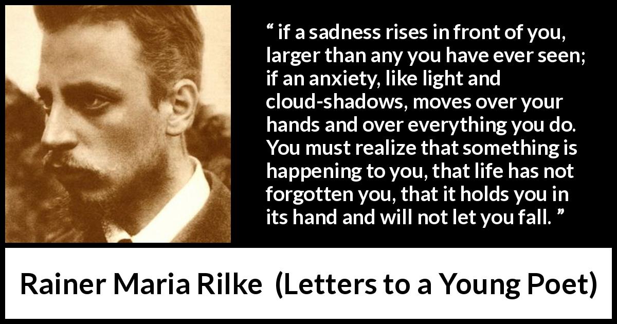 Rainer Maria Rilke quote about life from Letters to a Young Poet - if a sadness rises in front of you, larger than any you have ever seen; if an anxiety, like light and cloud-shadows, moves over your hands and over everything you do. You must realize that something is happening to you, that life has not forgotten you, that it holds you in its hand and will not let you fall.