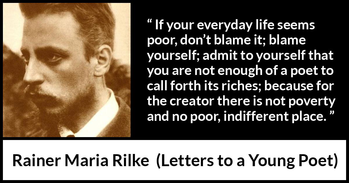 Rainer Maria Rilke quote about life from Letters to a Young Poet - If your everyday life seems poor, don’t blame it; blame yourself; admit to yourself that you are not enough of a poet to call forth its riches; because for the creator there is not poverty and no poor, indifferent place.