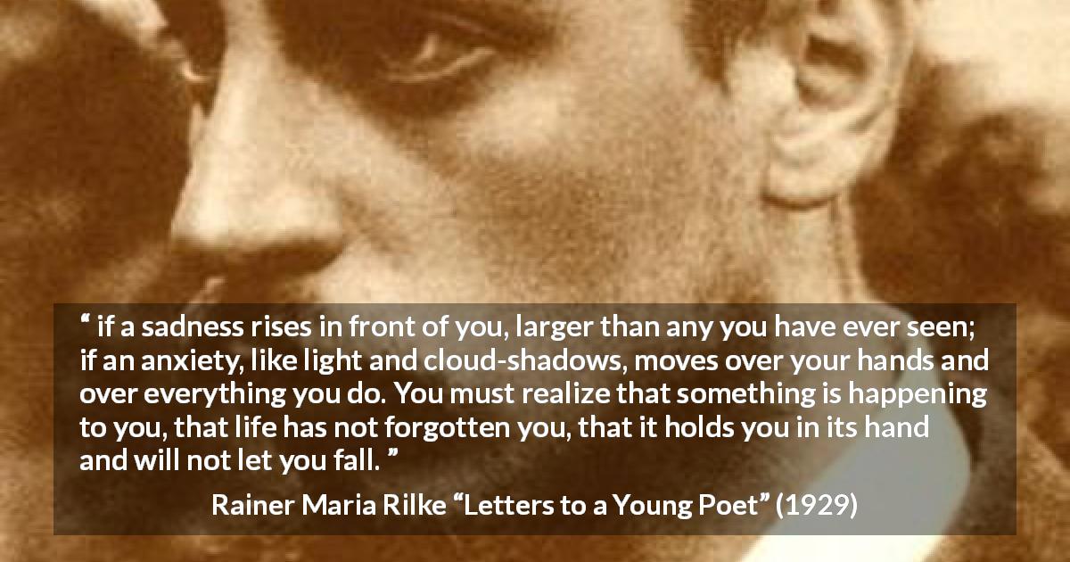 Rainer Maria Rilke quote about life from Letters to a Young Poet - if a sadness rises in front of you, larger than any you have ever seen; if an anxiety, like light and cloud-shadows, moves over your hands and over everything you do. You must realize that something is happening to you, that life has not forgotten you, that it holds you in its hand and will not let you fall.