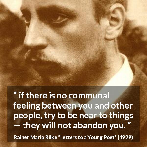Rainer Maria Rilke quote about loneliness from Letters to a Young Poet - if there is no communal feeling between you and other people, try to be near to things — they will not abandon you.