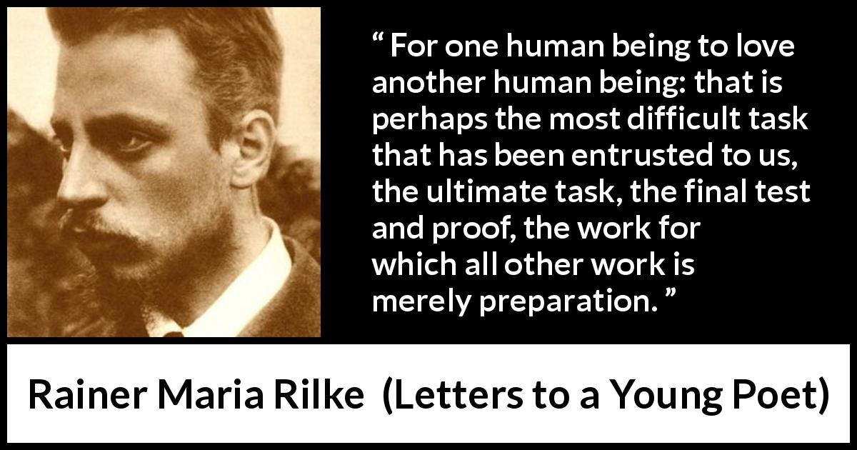 Rainer Maria Rilke quote about love from Letters to a Young Poet - For one human being to love another human being: that is perhaps the most difficult task that has been entrusted to us, the ultimate task, the final test and proof, the work for which all other work is merely preparation.