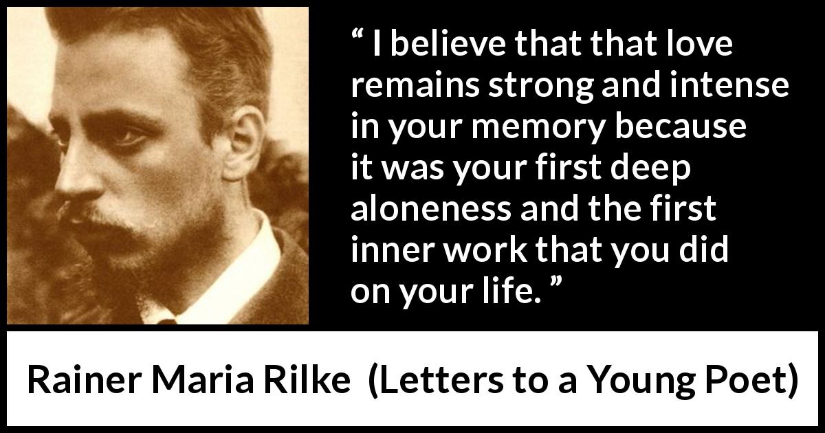 Rainer Maria Rilke quote about love from Letters to a Young Poet - I believe that that love remains strong and intense in your memory because it was your first deep aloneness and the first inner work that you did on your life.