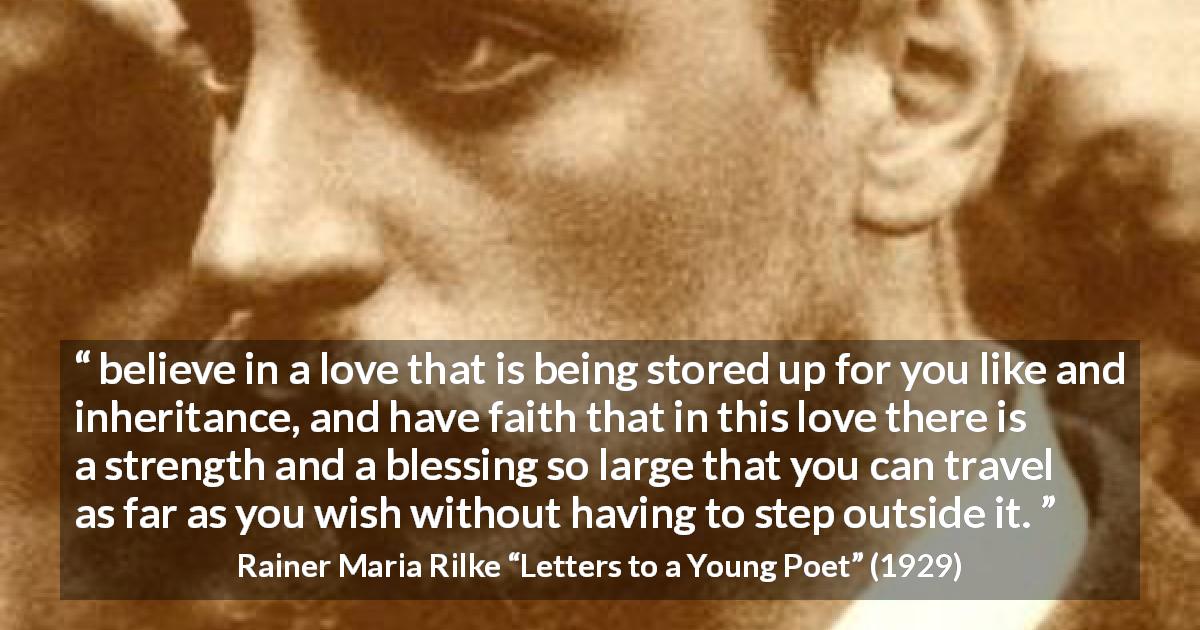 Rainer Maria Rilke quote about love from Letters to a Young Poet - believe in a love that is being stored up for you like and inheritance, and have faith that in this love there is a strength and a blessing so large that you can travel as far as you wish without having to step outside it.