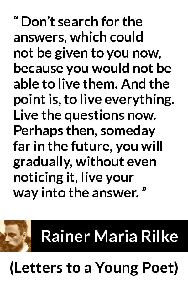 Rainer Maria Rilke quote about patience from Letters to a Young Poet - Don’t search for the answers, which could not be given to you now, because you would not be able to live them. And the point is, to live everything. Live the questions now. Perhaps then, someday far in the future, you will gradually, without even noticing it, live your way into the answer.