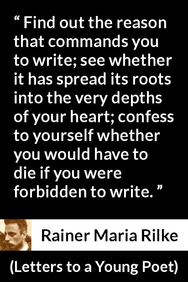 Rainer Maria Rilke quote about reason from Letters to a Young Poet - Find out the reason that commands you to write; see whether it has spread its roots into the very depths of your heart; confess to yourself whether you would have to die if you were forbidden to write.