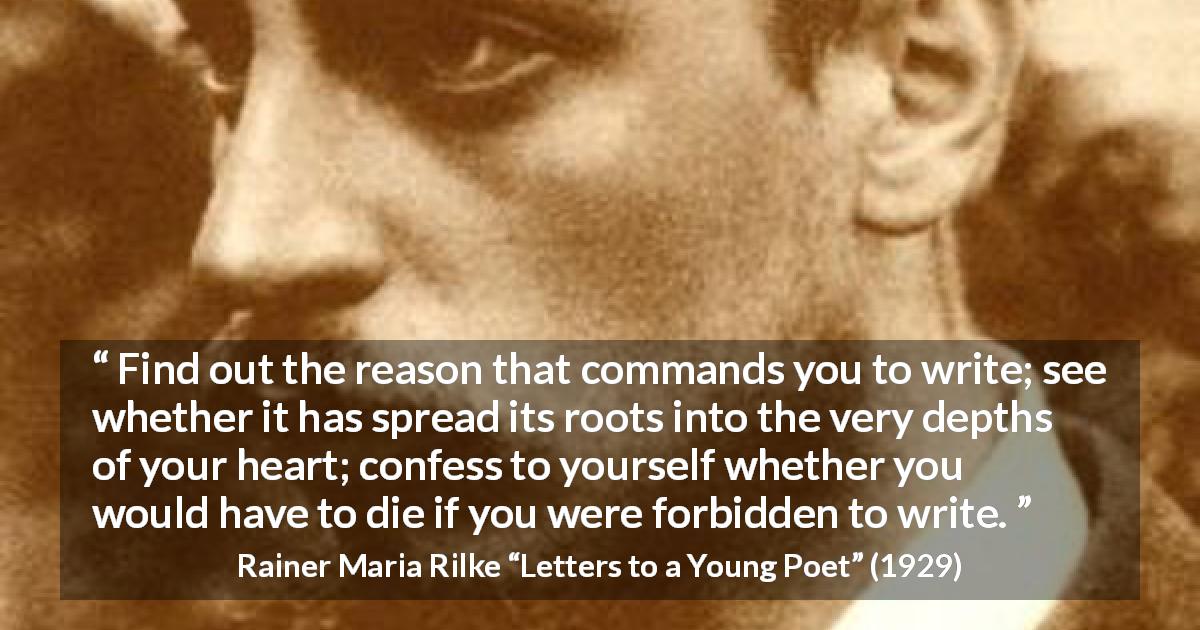Rainer Maria Rilke quote about reason from Letters to a Young Poet - Find out the reason that commands you to write; see whether it has spread its roots into the very depths of your heart; confess to yourself whether you would have to die if you were forbidden to write.