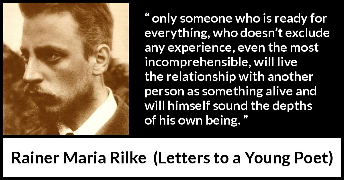 Rainer Maria Rilke quote about relationship from Letters to a Young Poet - only someone who is ready for everything, who doesn’t exclude any experience, even the most incomprehensible, will live the relationship with another person as something alive and will himself sound the depths of his own being.