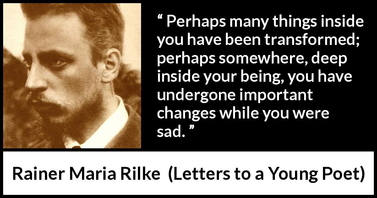 Rainer Maria Rilke quote about sadness from Letters to a Young Poet - Perhaps many things inside you have been transformed; perhaps somewhere, deep inside your being, you have undergone important changes while you were sad.