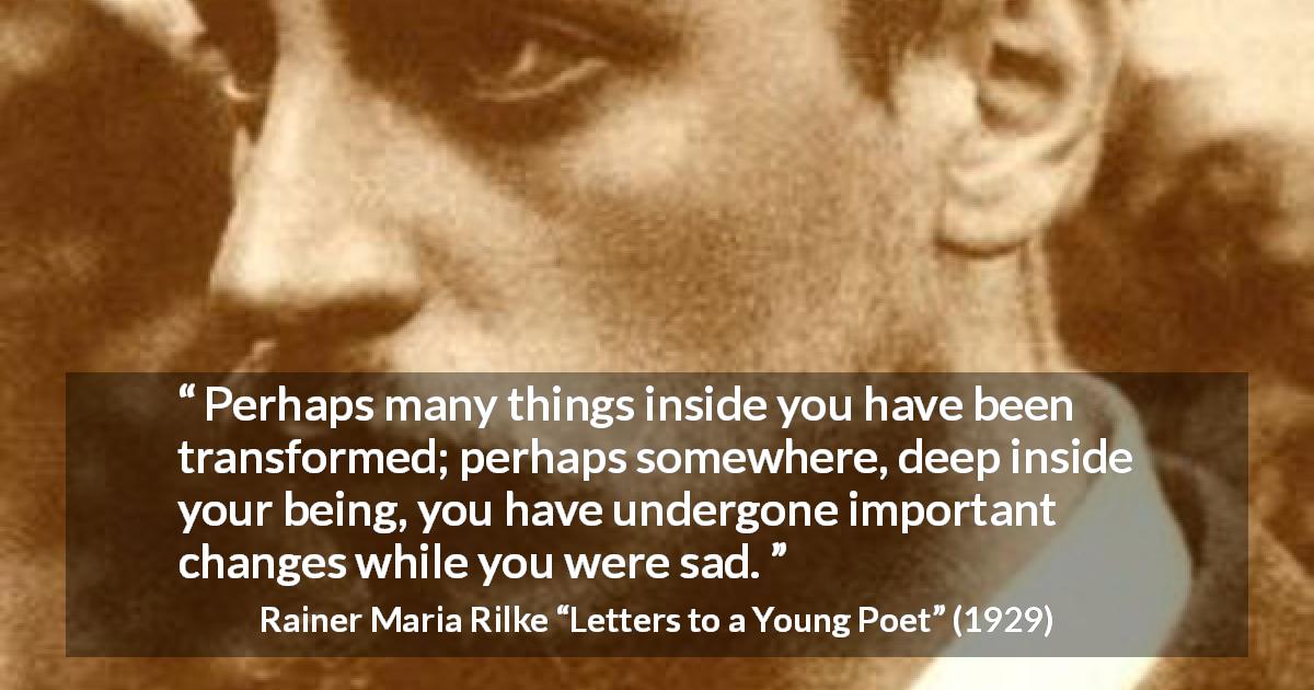 Rainer Maria Rilke quote about sadness from Letters to a Young Poet - Perhaps many things inside you have been transformed; perhaps somewhere, deep inside your being, you have undergone important changes while you were sad.