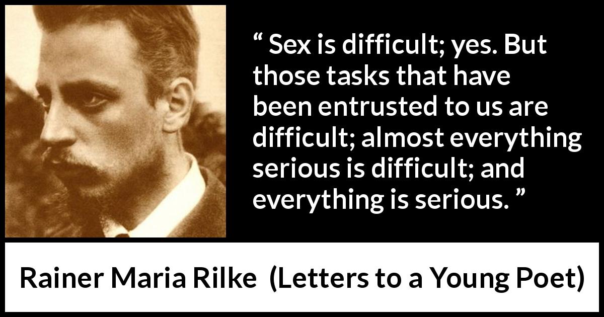 Rainer Maria Rilke quote about seriousness from Letters to a Young Poet - Sex is difficult; yes. But those tasks that have been entrusted to us are difficult; almost everything serious is difficult; and everything is serious. 
